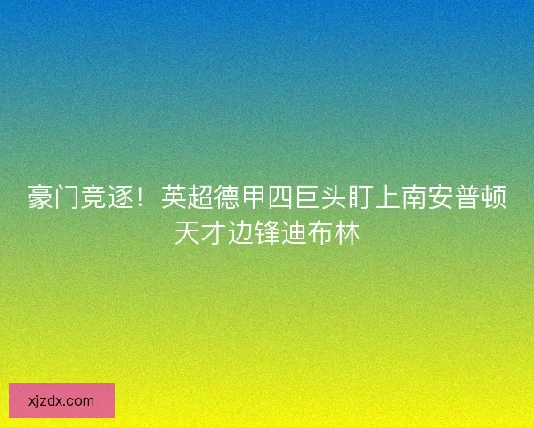 豪门竞逐！英超德甲四巨头盯上南安普顿天才边锋迪布林