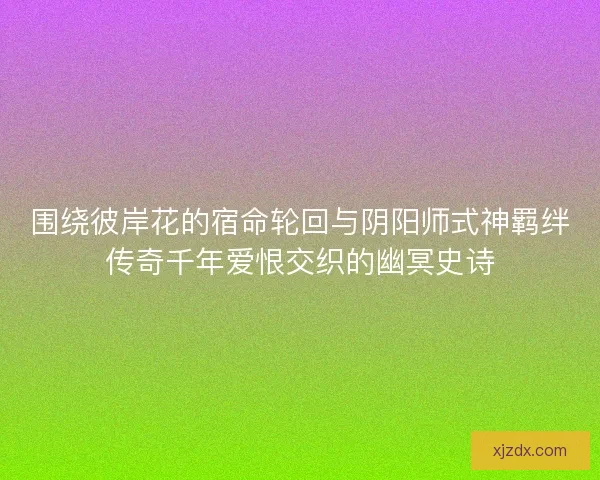 围绕彼岸花的宿命轮回与阴阳师式神羁绊传奇千年爱恨交织的幽冥史诗