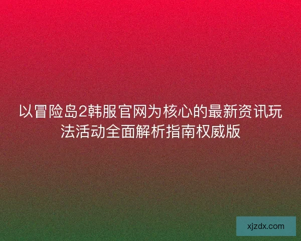 以冒险岛2韩服官网为核心的最新资讯玩法活动全面解析指南权威版