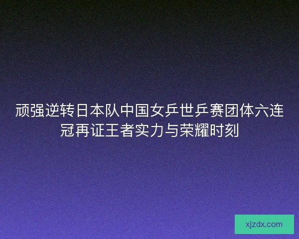 顽强逆转日本队中国女乒世乒赛团体六连冠再证王者实力与荣耀时刻 顽强逆转日本队中国女乒世乒赛团体六连冠再证王者实力与荣耀时刻
