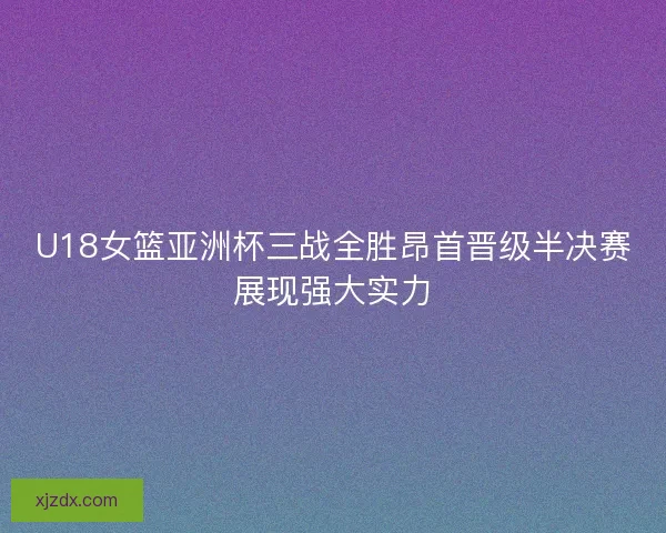 U18女篮亚洲杯三战全胜昂首晋级半决赛展现强大实力