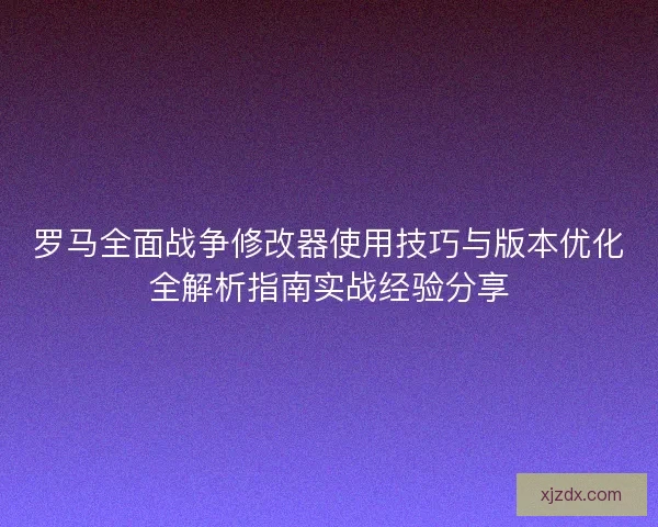 罗马全面战争修改器使用技巧与版本优化全解析指南实战经验分享