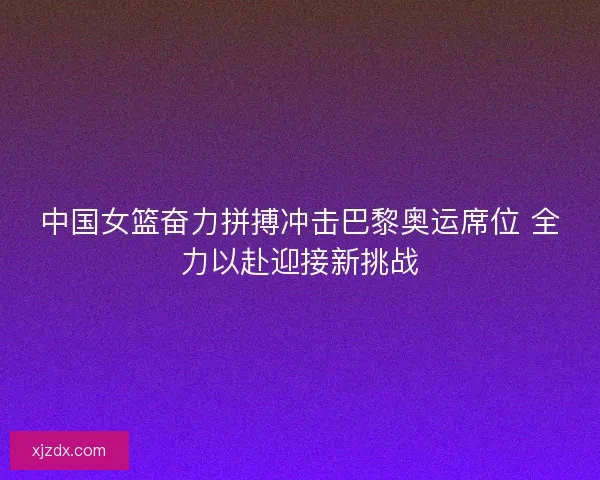 中国女篮奋力拼搏冲击巴黎奥运席位 全力以赴迎接新挑战