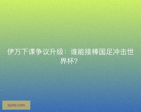 伊万下课争议升级：谁能接棒国足冲击世界杯？