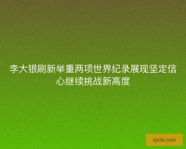 李大银刷新举重两项世界纪录展现坚定信心继续挑战新高度