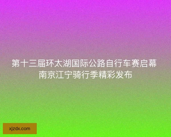 第十三届环太湖国际公路自行车赛启幕 南京江宁骑行季精彩发布