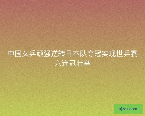 中国女乒顽强逆转日本队夺冠实现世乒赛六连冠壮举