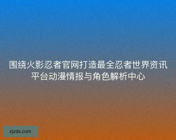 围绕火影忍者官网打造最全忍者世界资讯平台动漫情报与角色解析中心