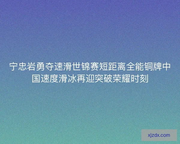 宁忠岩勇夺速滑世锦赛短距离全能铜牌中国速度滑冰再迎突破荣耀时刻