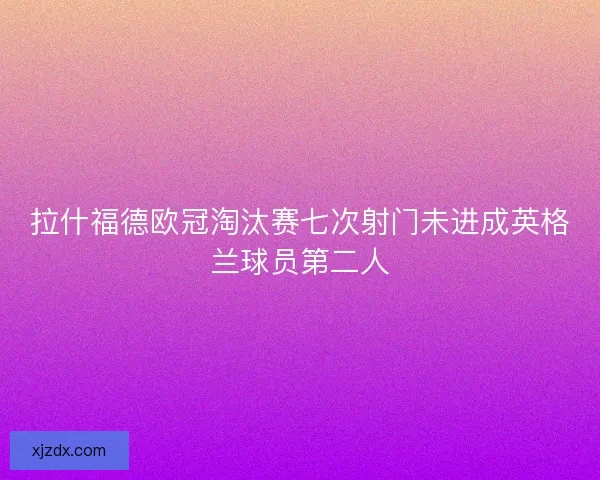 拉什福德欧冠淘汰赛七次射门未进成英格兰球员第二人
