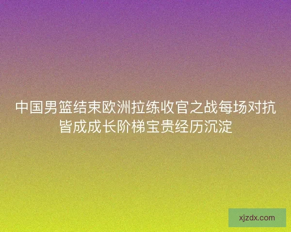 中国男篮结束欧洲拉练收官之战每场对抗皆成成长阶梯宝贵经历沉淀