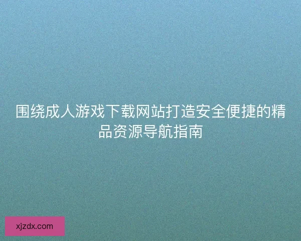 围绕成人游戏下载网站打造安全便捷的精品资源导航指南 围绕成人游戏下载网站打造安全便捷的精品资源导航指南