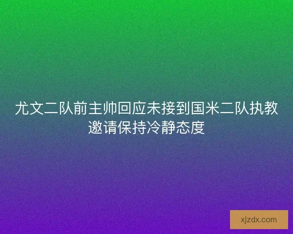 尤文二队前主帅回应未接到国米二队执教邀请保持冷静态度