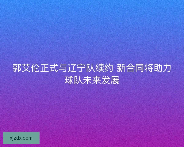 郭艾伦正式与辽宁队续约 新合同将助力球队未来发展