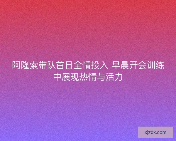 阿隆索带队首日全情投入 早晨开会训练中展现热情与活力 阿隆索带队首日全情投入 早晨开会训练中展现热情与活力