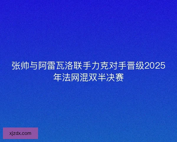 张帅与阿雷瓦洛联手力克对手晋级2025年法网混双半决赛 张帅与阿雷瓦洛联手力克对手晋级2025年法网混双半决赛