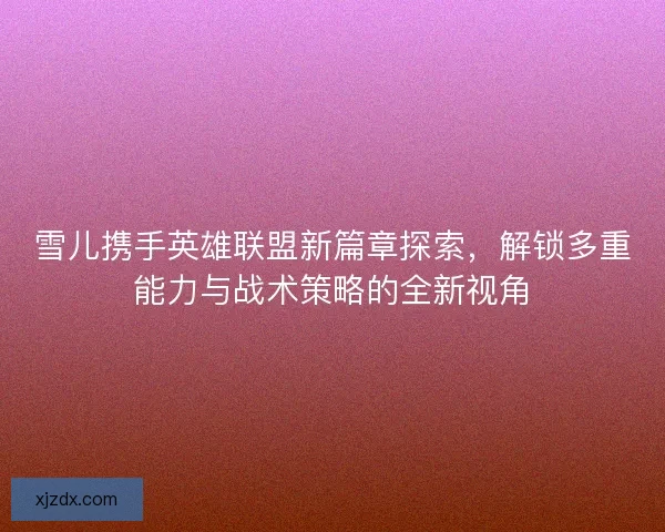 雪儿携手英雄联盟新篇章探索,解锁多重能力与战术策略的全新视角 雪儿携手英雄联盟新篇章探索,解锁多重能力与战术策略的全新视角