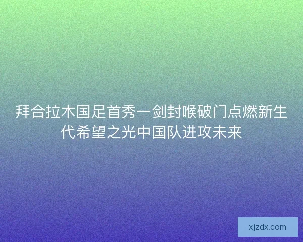 拜合拉木国足首秀一剑封喉破门点燃新生代希望之光中国队进攻未来