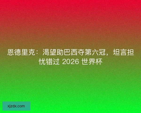 恩德里克：渴望助巴西夺第六冠，坦言担忧错过 2026 世界杯